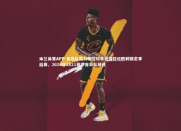 米兰体育APP-青岛队实力碾压对手获得轻松胜利锁定季后赛，2020年2021赛季青岛队球员