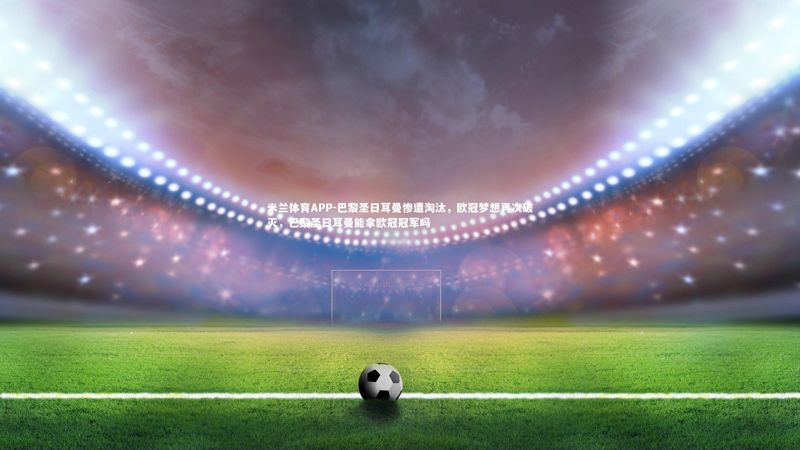 米兰体育APP-巴黎圣日耳曼惨遭淘汰,欧冠梦想再次破灭,巴黎圣日耳曼能拿欧冠冠军吗